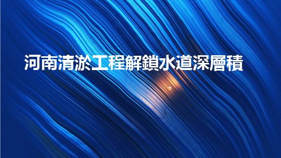 河南清淤工程解鎖水道深層積淀，提升城市環(huán)境質(zhì)量！